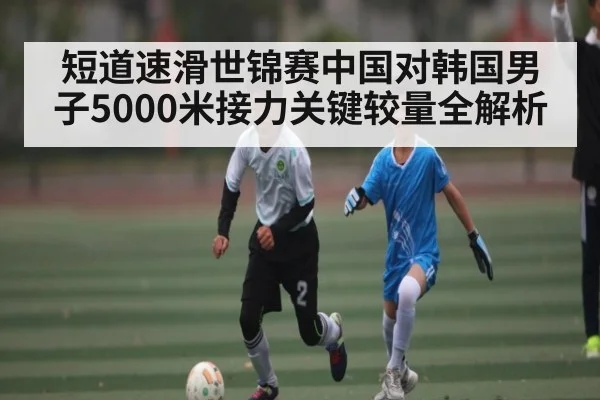 短道速滑世锦赛中国对韩国男子5000米接力关键较量全解析