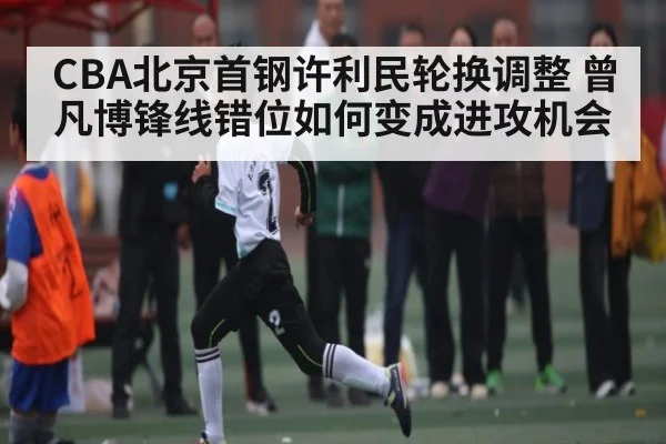 CBA北京首钢许利民轮换调整 曾凡博锋线错位如何变成进攻机会
